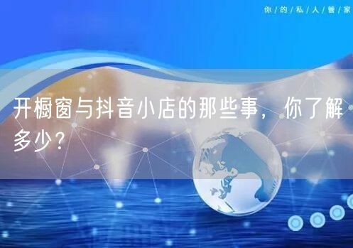开橱窗与抖音小店的那些事，你了解多少？