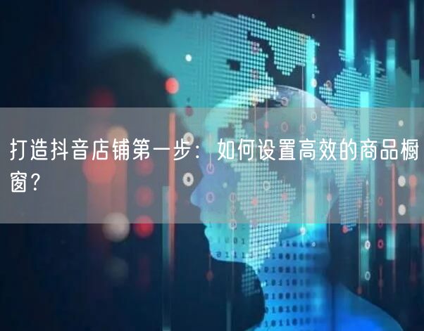 打造抖音店铺第一步：如何设置高效的商品橱窗？
